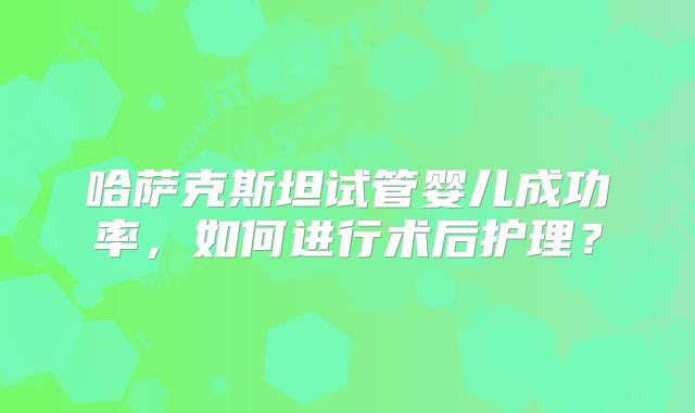 哈萨克斯坦试管婴儿成功率,如何进行术后护理?
