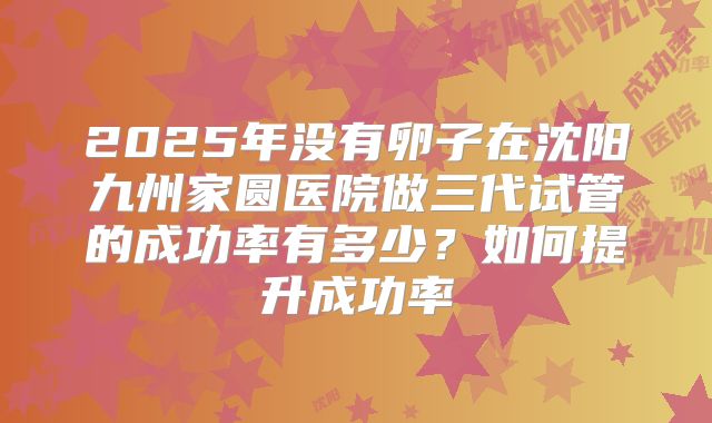 2025年没有卵子在沈阳九州家圆医院做三代试管的成功率有多少?如何提升成功率