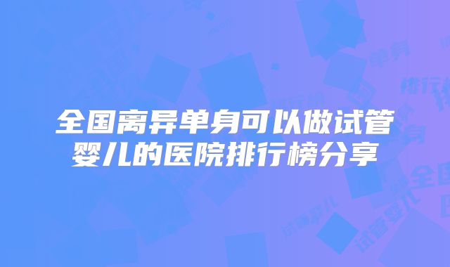 全国离异单身可以做试管婴儿的医院排行榜分享
