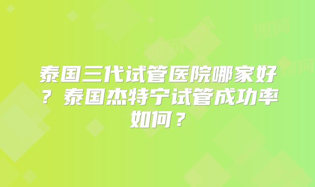 泰国三代试管医院哪家好？泰国杰特宁试管成功率如何？