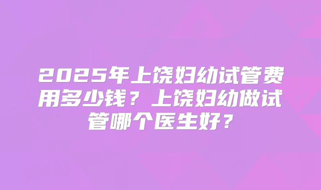 2025年上饶妇幼试管费用多少钱？上饶妇幼做试管哪个医生好？