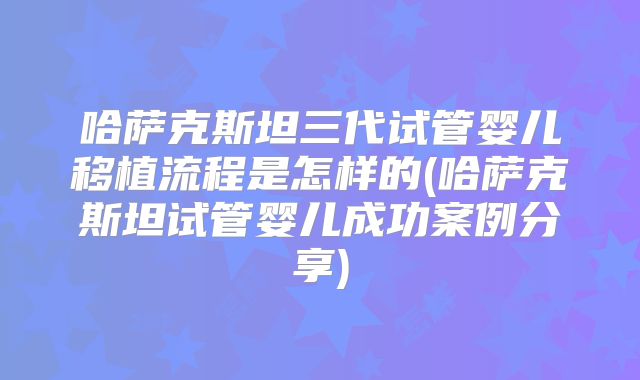 哈萨克斯坦三代试管婴儿移植流程是怎样的(哈萨克斯坦试管婴儿成功案例分享)