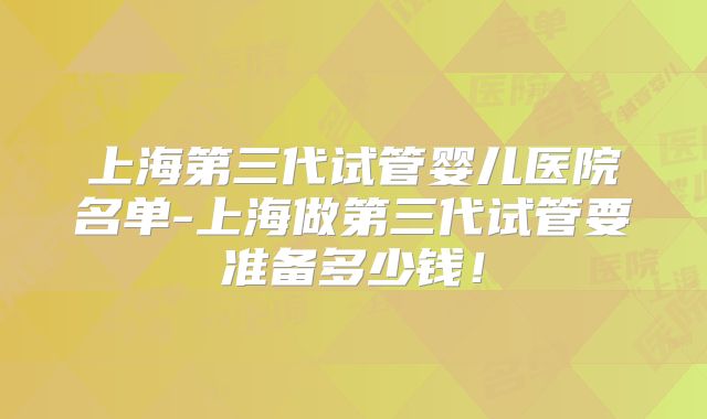 上海第三代试管婴儿医院名单-上海做第三代试管要准备多少钱!