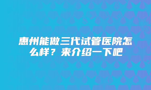 惠州能做三代试管医院怎么样?来介绍一下吧