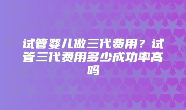 试管婴儿做三代费用？试管三代费用多少成功率高吗