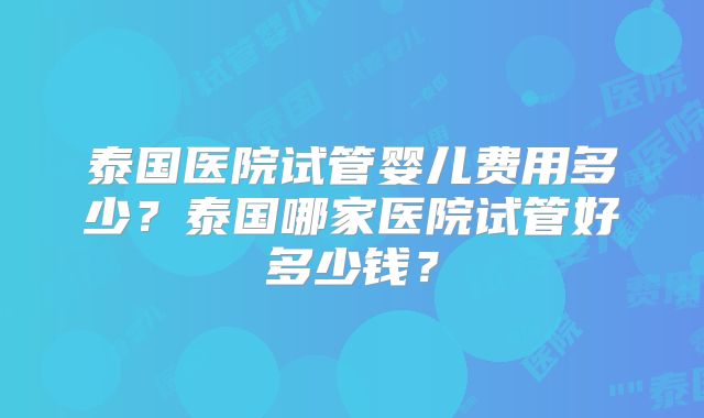 泰国医院试管婴儿费用多少？泰国哪家医院试管好多少钱？