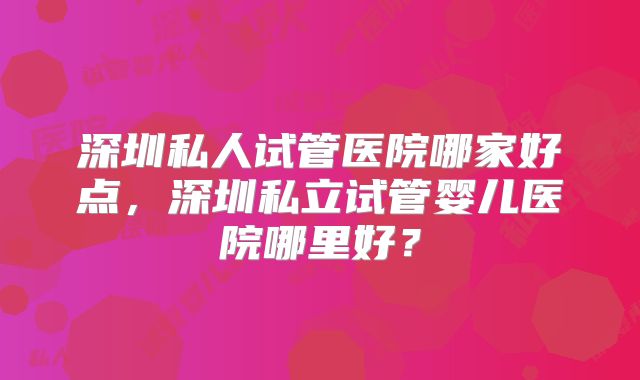 深圳私人试管医院哪家好点，深圳私立试管婴儿医院哪里好？