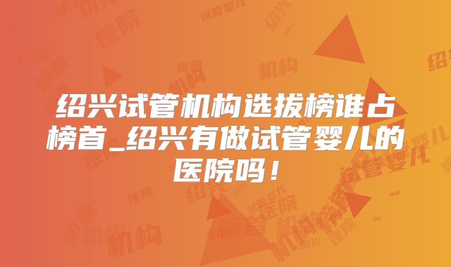绍兴试管机构选拔榜谁占榜首_绍兴有做试管婴儿的医院吗！