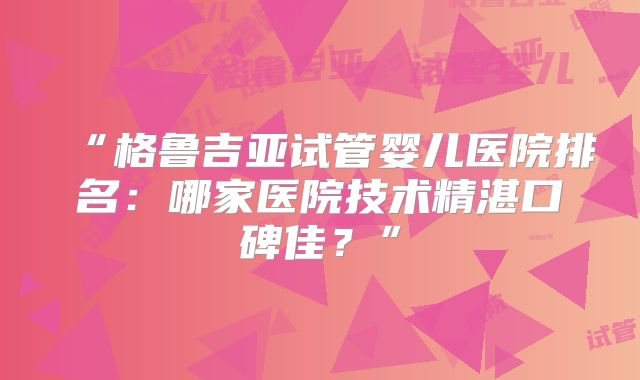 “格鲁吉亚试管婴儿医院排名：哪家医院技术精湛口碑佳？”