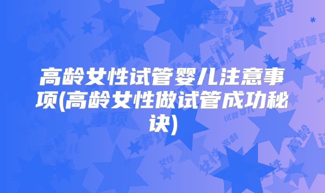 高龄女性试管婴儿注意事项(高龄女性做试管成功秘诀)