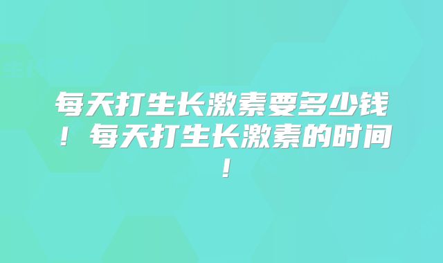 每天打生长激素要多少钱!每天打生长激素的时间!