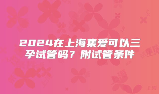 2024在上海集爱可以三孕试管吗？附试管条件