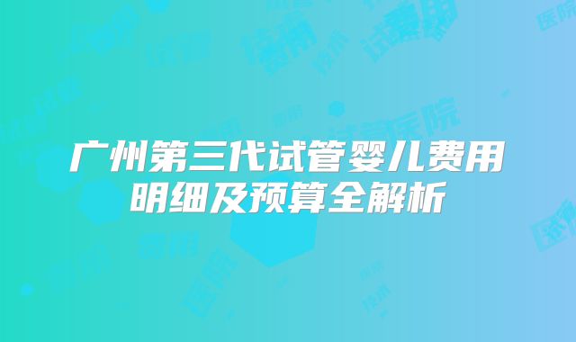 广州第三代试管婴儿费用明细及预算全解析