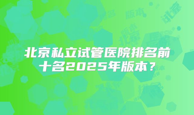 北京私立试管医院排名前十名2025年版本?