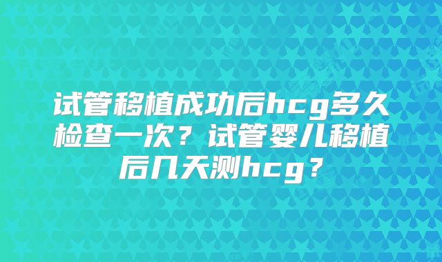 试管移植成功后hcg多久检查一次？试管婴儿移植后几天测hcg？