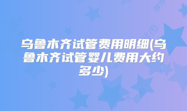 乌鲁木齐试管费用明细(乌鲁木齐试管婴儿费用大约多少)
