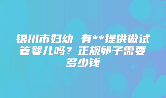 银川市妇幼 有**提供做试管婴儿吗？正规卵子需要多少钱