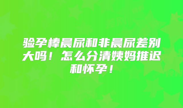 验孕棒晨尿和非晨尿差别大吗！怎么分清姨妈推迟和怀孕！