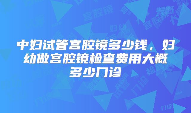 中妇试管宫腔镜多少钱,妇幼做宫腔镜检查费用大概多少门诊