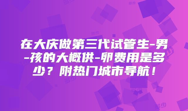 在大庆做第三代试管生-男-孩的大概供-卵费用是多少？附热门城市导航！