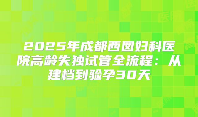 2025年成都西囡妇科医院高龄失独试管全流程：从建档到验孕30天