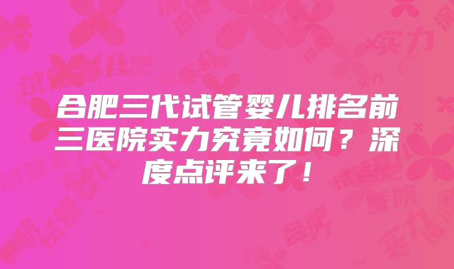 合肥三代试管婴儿排名前三医院实力究竟如何？深度点评来了！