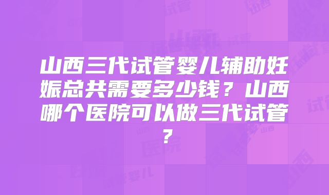 山西三代试管婴儿辅助妊娠总共需要多少钱？山西哪个医院可以做三代试管？