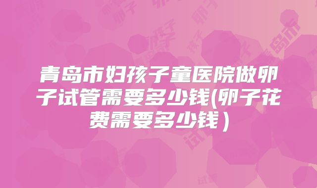 青岛市妇孩子童医院做卵子试管需要多少钱(卵子花费需要多少钱）