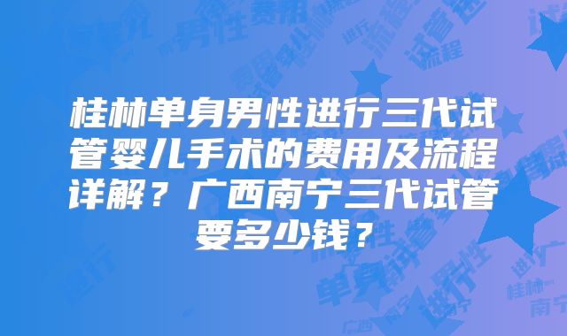 桂林单身男性进行三代试管婴儿手术的费用及流程详解？广西南宁三代试管要多少钱？