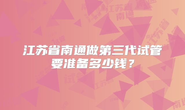 江苏省南通做第三代试管要准备多少钱？