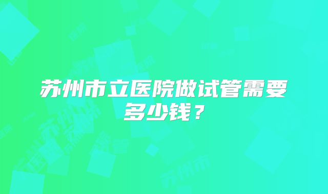 苏州市立医院做试管需要多少钱？