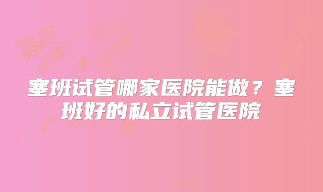 塞班试管哪家医院能做？塞班好的私立试管医院