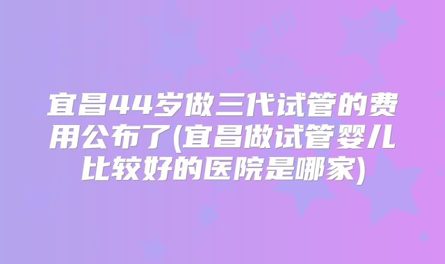 宜昌44岁做三代试管的费用公布了(宜昌做试管婴儿比较好的医院是哪家)