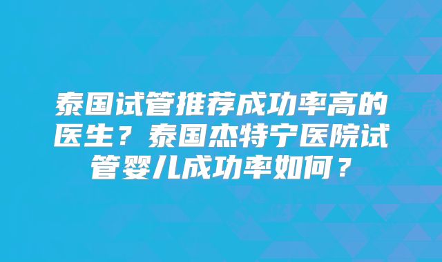 泰国试管推荐成功率高的医生？泰国杰特宁医院试管婴儿成功率如何？