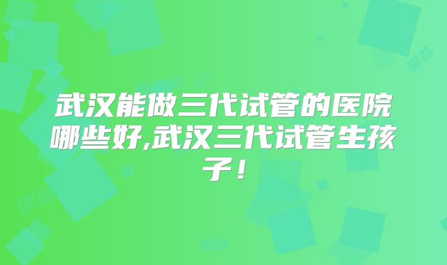 武汉能做三代试管的医院哪些好,武汉三代试管生孩子!