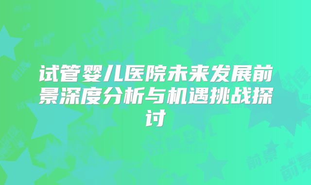 试管婴儿医院未来发展前景深度分析与机遇挑战探讨