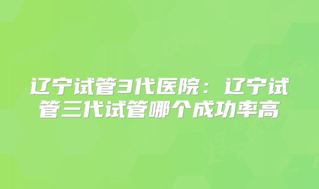 辽宁试管3代医院:辽宁试管三代试管哪个成功率高