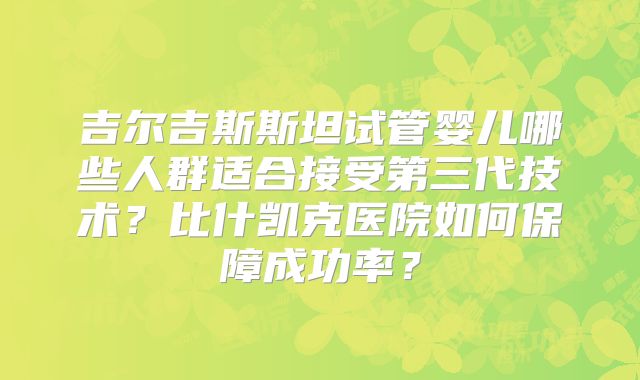 吉尔吉斯斯坦试管婴儿哪些人群适合接受第三代技术？比什凯克医院如何保障成功率？