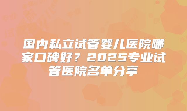 国内私立试管婴儿医院哪家口碑好？2025专业试管医院名单分享