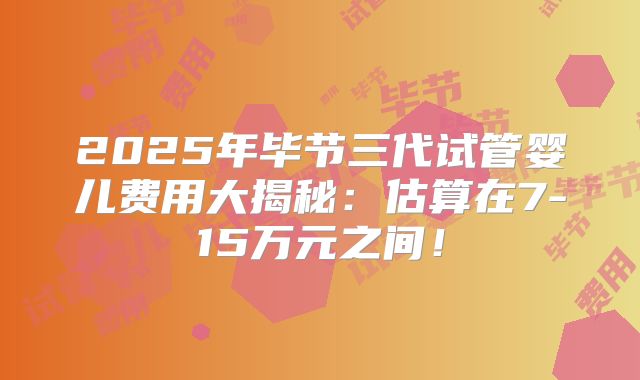 2025年毕节三代试管婴儿费用大揭秘:估算在7-15万元之间!