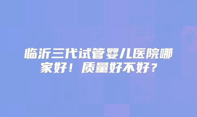 临沂三代试管婴儿医院哪家好！质量好不好？
