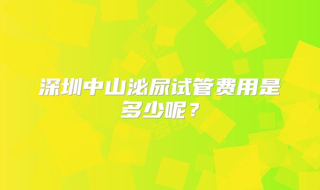 深圳中山泌尿试管费用是多少呢？