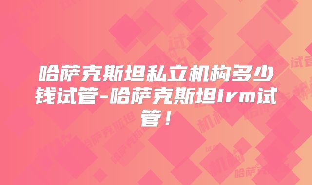 哈萨克斯坦私立机构多少钱试管-哈萨克斯坦irm试管！
