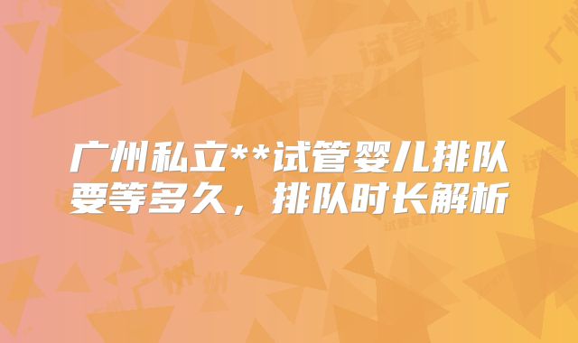 广州私立**试管婴儿排队要等多久，排队时长解析