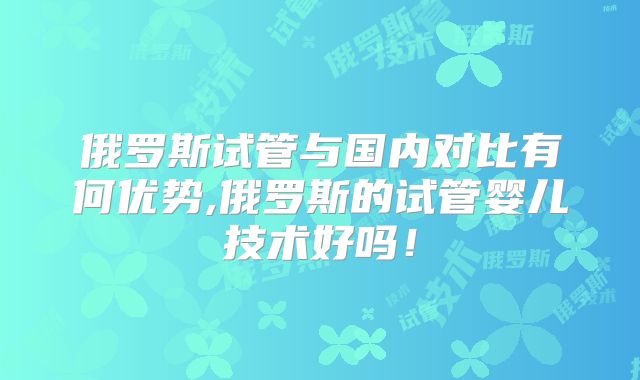 俄罗斯试管与国内对比有何优势,俄罗斯的试管婴儿技术好吗!