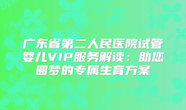 广东省第二人民医院试管婴儿VIP服务解读：助您圆梦的专属生育方案