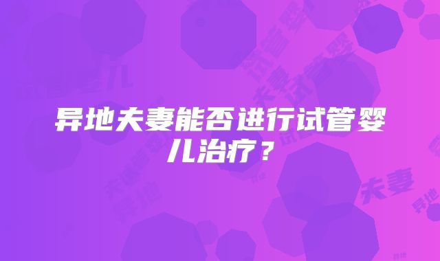 异地夫妻能否进行试管婴儿治疗?