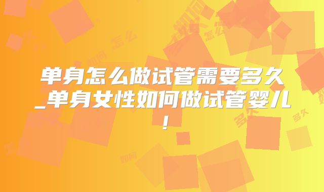 单身怎么做试管需要多久_单身女性如何做试管婴儿！