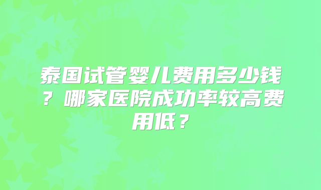 泰国试管婴儿费用多少钱？哪家医院成功率较高费用低？