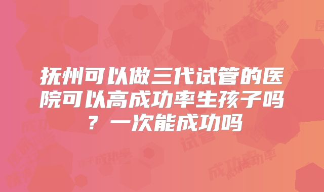 抚州可以做三代试管的医院可以高成功率生孩子吗？一次能成功吗